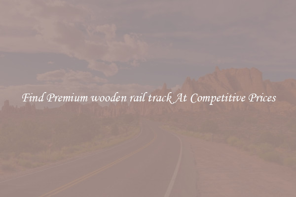 Find Premium wooden rail track At Competitive Prices