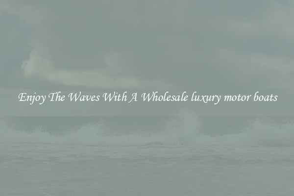 Enjoy The Waves With A Wholesale luxury motor boats